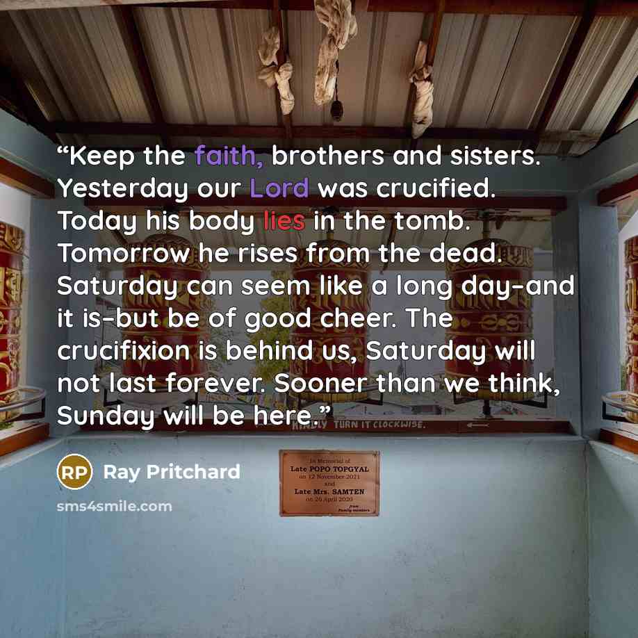 “Keep the faith, brothers and sisters. Yesterday our Lord was crucified. Today his body lies in the tomb. Tomorrow he rises from the dead. Saturday can seem like a long day–and it is–but be of good cheer. The crucifixion is behind us, Saturday will not last forever. Sooner than we think, Sunday…” quote by Ray Pritchard
