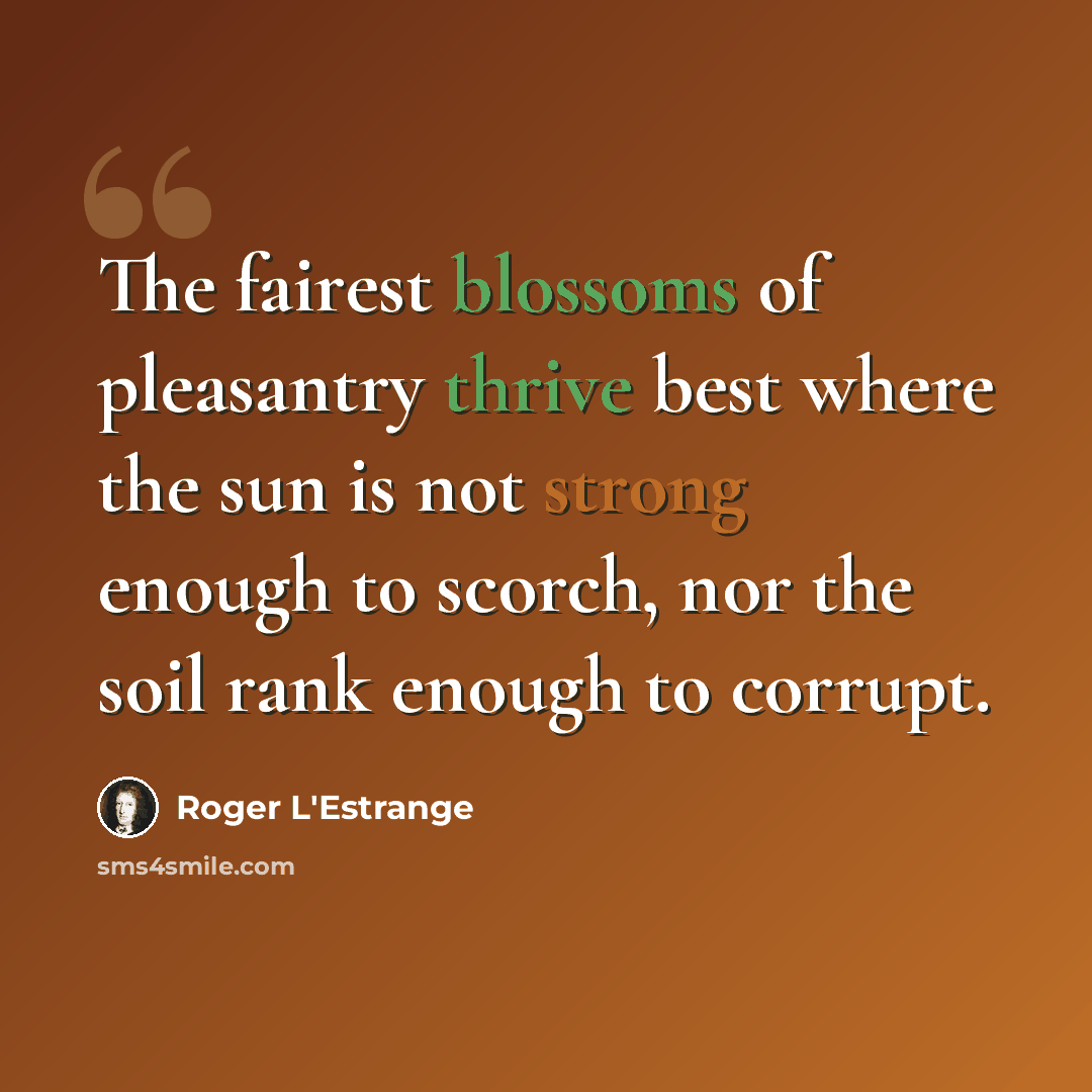 “The fairest blossoms of pleasantry thrive best where the sun is not strong enough to scorch, nor the soil rank enough to corrupt.” quote by Roger L'Estrange