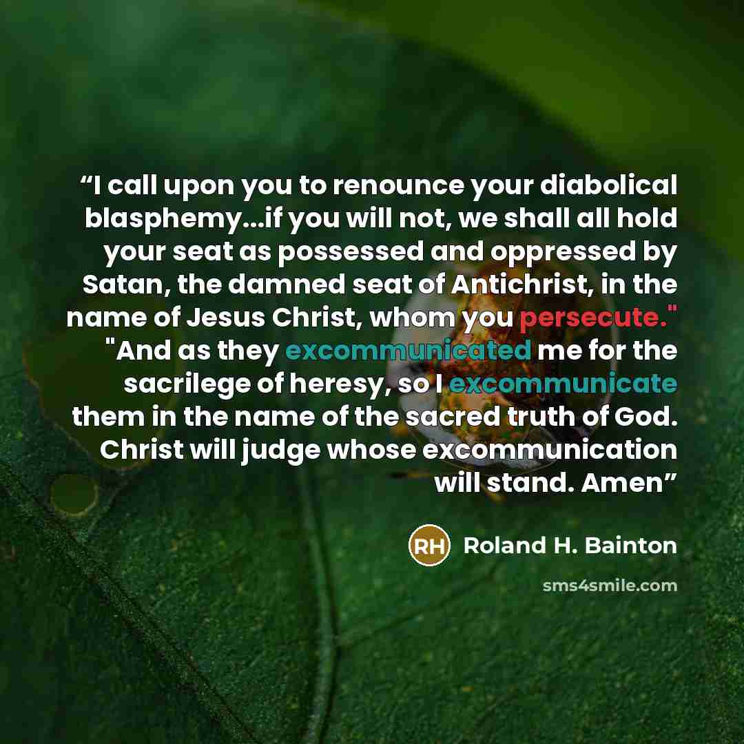 “I call upon you to renounce your diabolical blasphemy...if you will not, we shall all hold your seat as possessed and oppressed by Satan, the damned seat of Antichrist, in the name of Jesus Christ, whom you persecute." "And as they excommunicated me for the sacrilege of heresy, so I excommunicate…” quote by Roland H. Bainton
