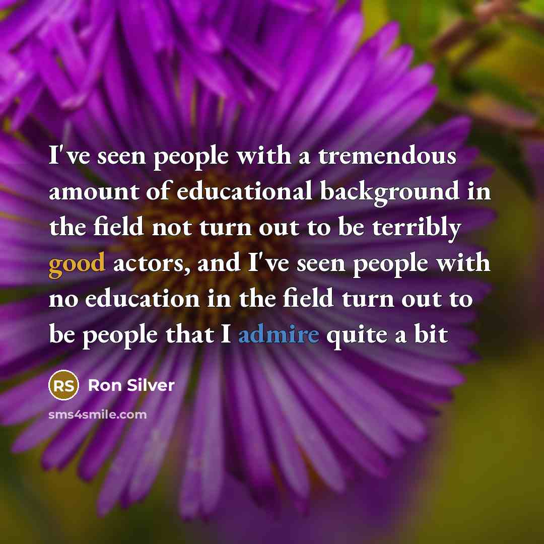 “I've seen people with a tremendous amount of educational background in the field not turn out to be terribly good actors, and I've seen people with no education in the field turn out to be people that I admire quite a bit” quote by Ron Silver