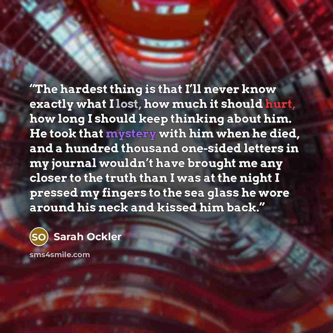 “The hardest thing is that I’ll never know exactly what I lost, how much it should hurt, how long I should keep thinking about him. He took that mystery with him when he died, and a hundred thousand one-sided letters in my journal wouldn’t have brought me any closer to the truth than I was at the…” quote by Sarah Ockler