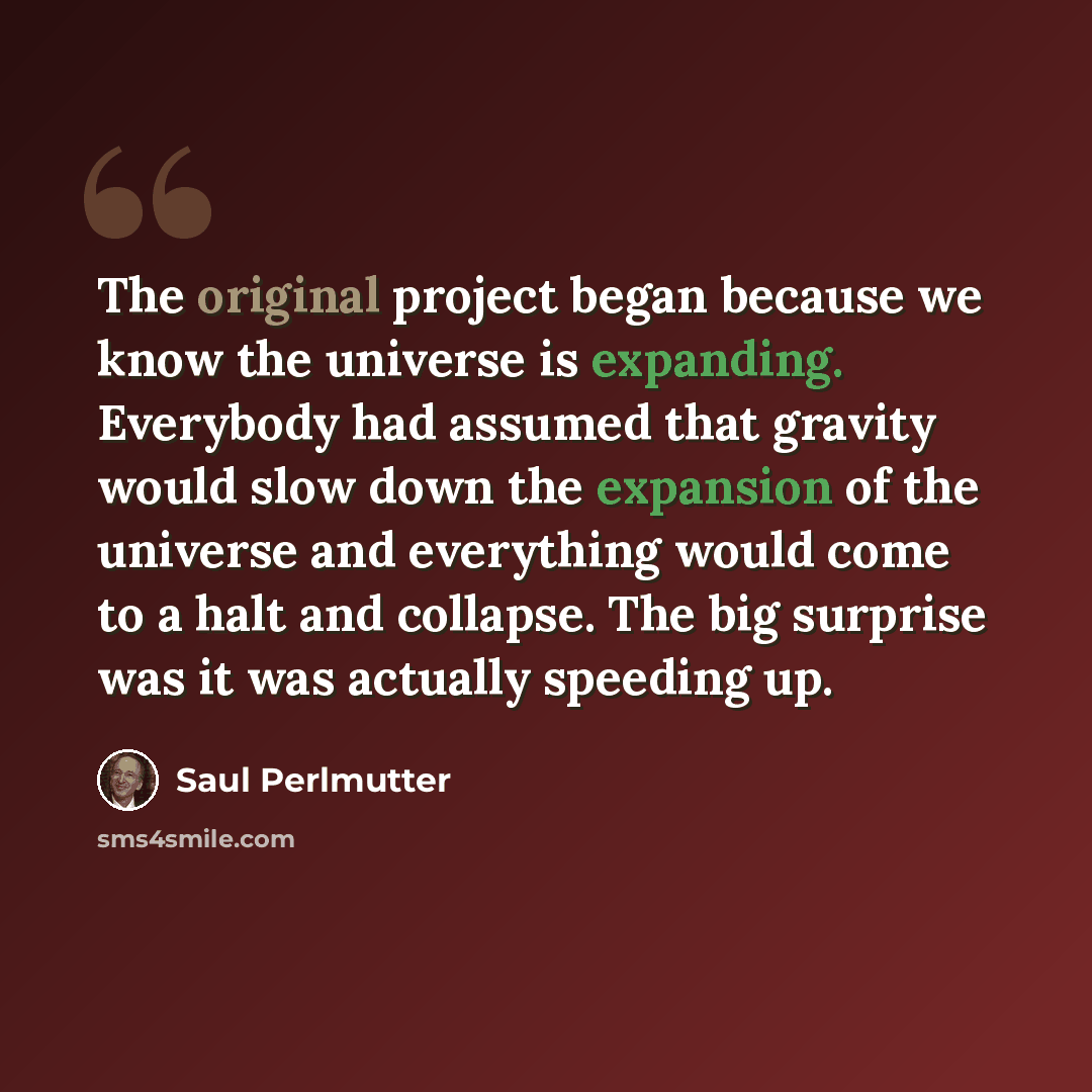 “The original project began because we know the universe is expanding. Everybody had assumed that gravity would slow down the expansion of the universe and everything would come to a halt and collapse. The big surprise was it was actually speeding up.” quote by Saul Perlmutter