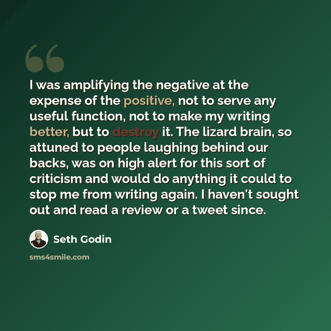 “I was amplifying the negative at the expense of the positive, not to serve any useful function, not to make my writing better, but to destroy it. The lizard brain, so attuned to people laughing behind our backs, was on high alert for this sort of criticism and would do anything it could to stop me…” quote by Seth Godin