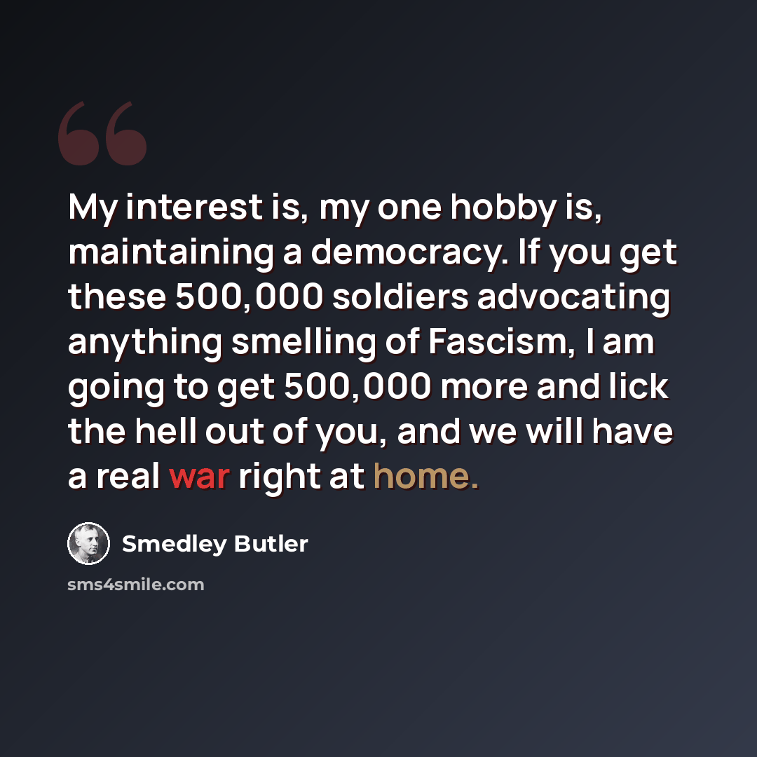“My interest is, my one hobby is, maintaining a democracy. If you get these 500,000 soldiers advocating anything smelling of Fascism, I am going to get 500,000 more and lick the hell out of you, and we will have a real war right at home.” quote by Smedley Butler