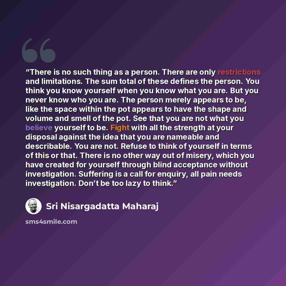 “There is no such thing as a person. There are only restrictions and limitations. The sum total of these defines the person. You think you know yourself when you know what you are. But you never know who you are. The person merely appears to be, like the space within the pot appears to have the…” quote by Sri Nisargadatta Maharaj