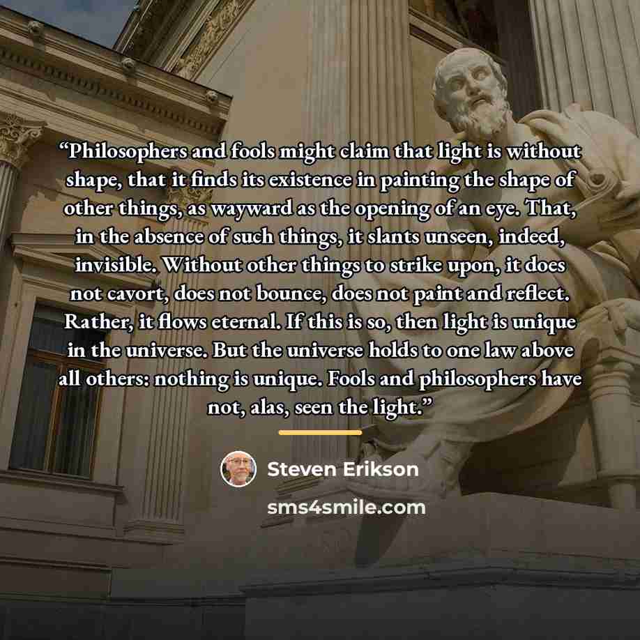 “Philosophers and fools might claim that light is without shape, that it finds its existence in painting the shape of other things, as wayward as the opening of an eye. That, in the absence of such things, it slants unseen, indeed, invisible. Without other things to strike upon, it does not cavort…” quote by Steven Erikson