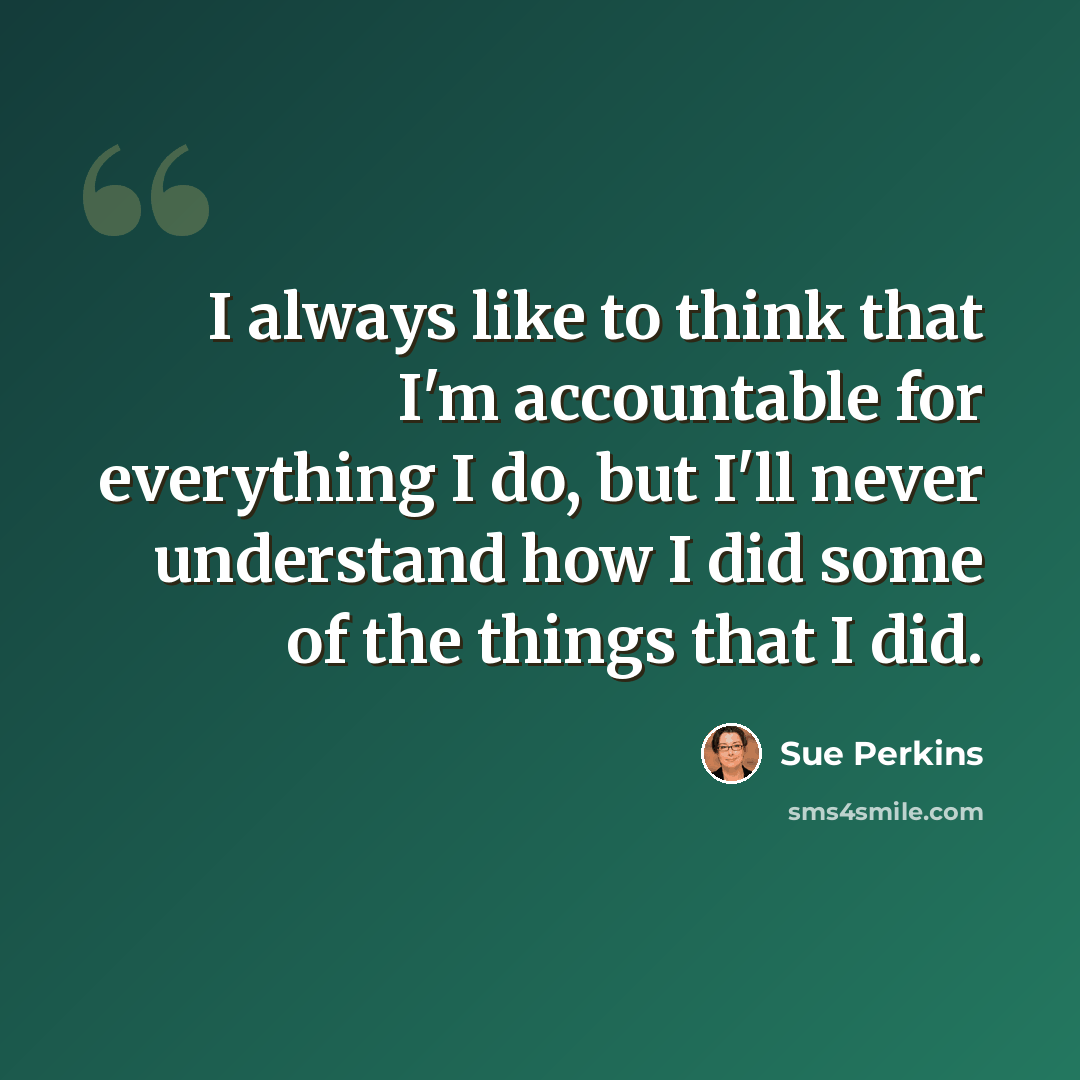 “I always like to think that I'm accountable for everything I do, but I'll never understand how I did some of the things that I did.” quote by Sue Perkins