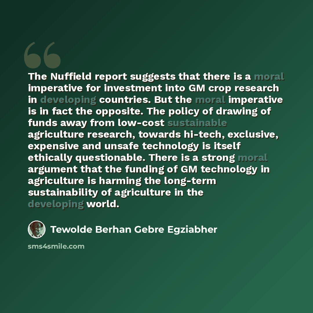 “The Nuffield report suggests that there is a moral imperative for investment into GM crop research in developing countries. But the moral imperative is in fact the opposite. The policy of drawing of funds away from low-cost sustainable agriculture research, towards hi-tech, exclusive, expensive…” quote by Tewolde Berhan Gebre Egziabher