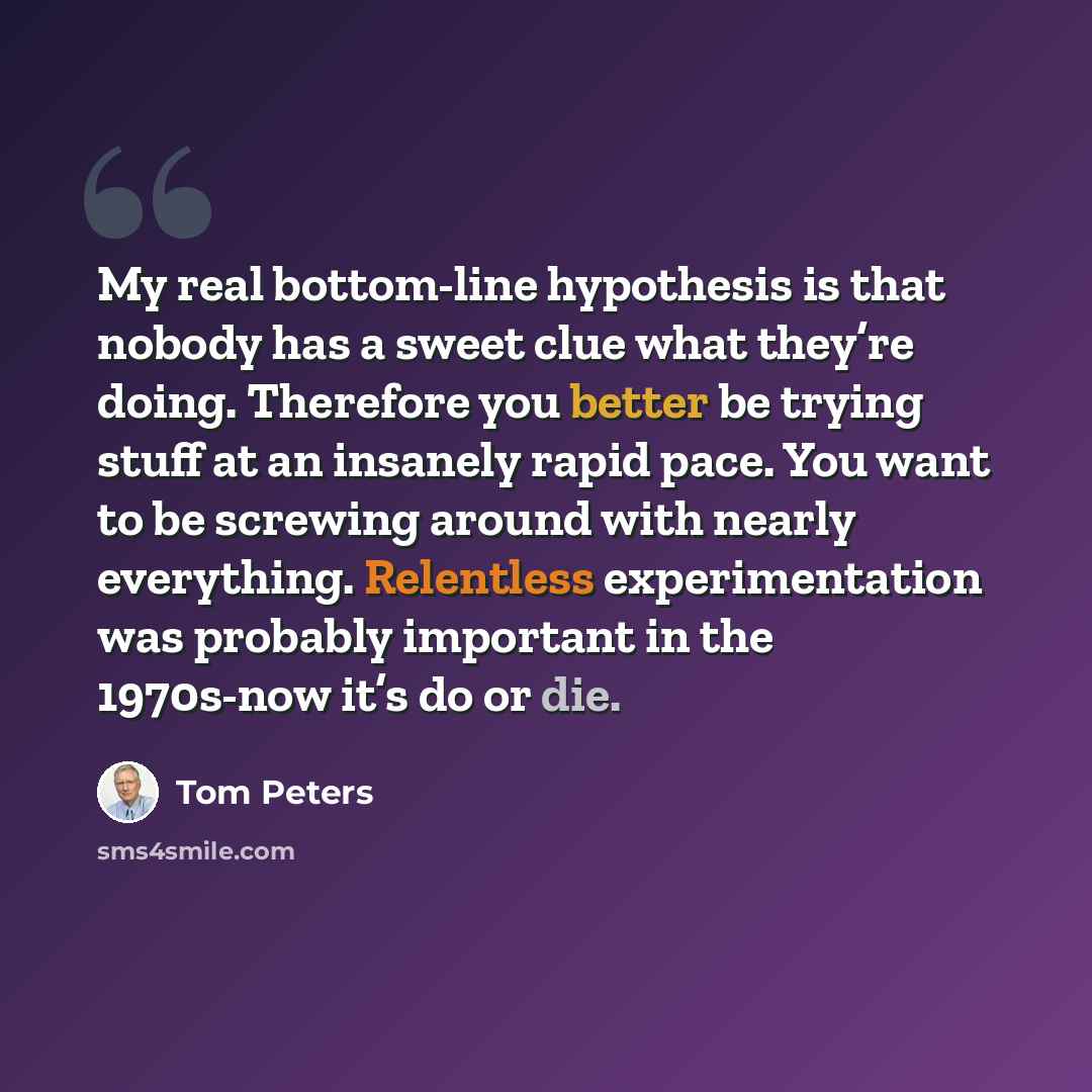 “My real bottom-line hypothesis is that nobody has a sweet clue what they’re doing. Therefore you better be trying stuff at an insanely rapid pace. You want to be screwing around with nearly everything. Relentless experimentation was probably important in the 1970s-now it’s do or die.” quote by Tom Peters
