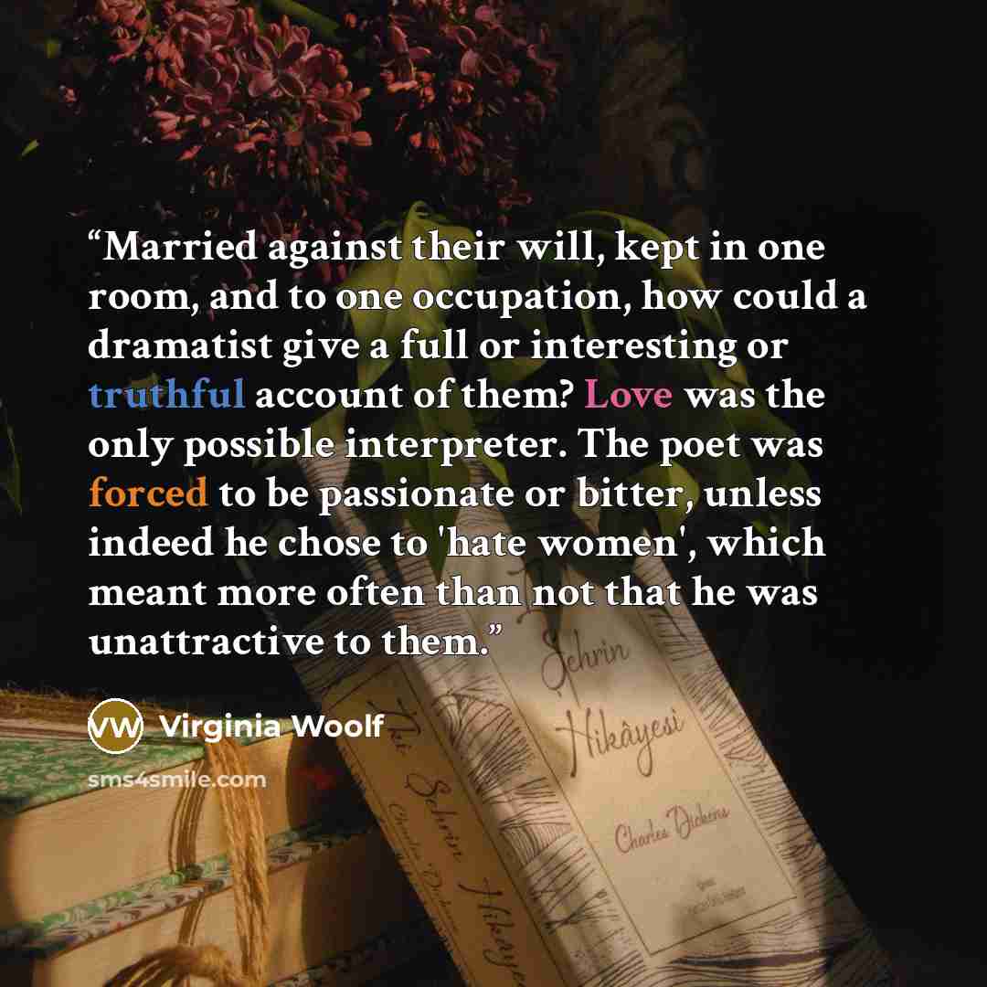 “Married against their will, kept in one room, and to one occupation, how could a dramatist give a full or interesting or truthful account of them? Love was the only possible interpreter. The poet was forced to be passionate or bitter, unless indeed he chose to 'hate women', which meant more often…” quote by Virginia Woolf