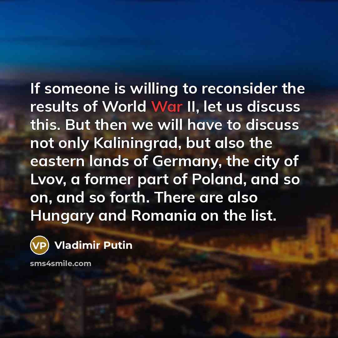 “If someone is willing to reconsider the results of World War II, let us discuss this. But then we will have to discuss not only Kaliningrad, but also the eastern lands of Germany, the city of Lvov, a former part of Poland, and so on, and so forth. There are also Hungary and Romania on the list.” quote by Vladimir Putin