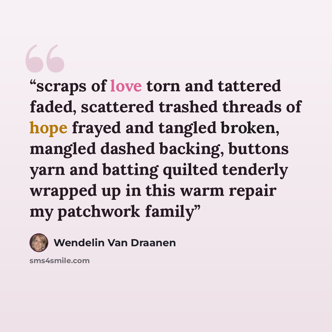 “scraps of love torn and tattered faded, scattered trashed threads of hope frayed and tangled broken, mangled dashed backing, buttons yarn and batting quilted tenderly wrapped up in this warm repair my patchwork family” quote by Wendelin Van Draanen
