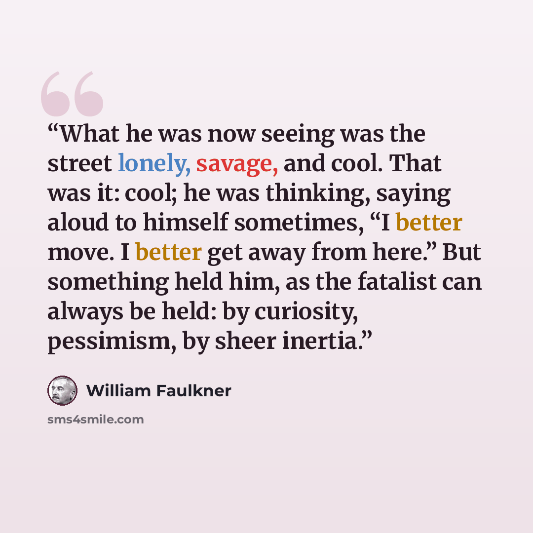 “What he was now seeing was the street lonely, savage, and cool. That was it: cool; he was thinking, saying aloud to himself sometimes, “I better move. I better get away from here.” But something held him, as the fatalist can always be held: by curiosity, pessimism, by sheer inertia.” quote by William Faulkner