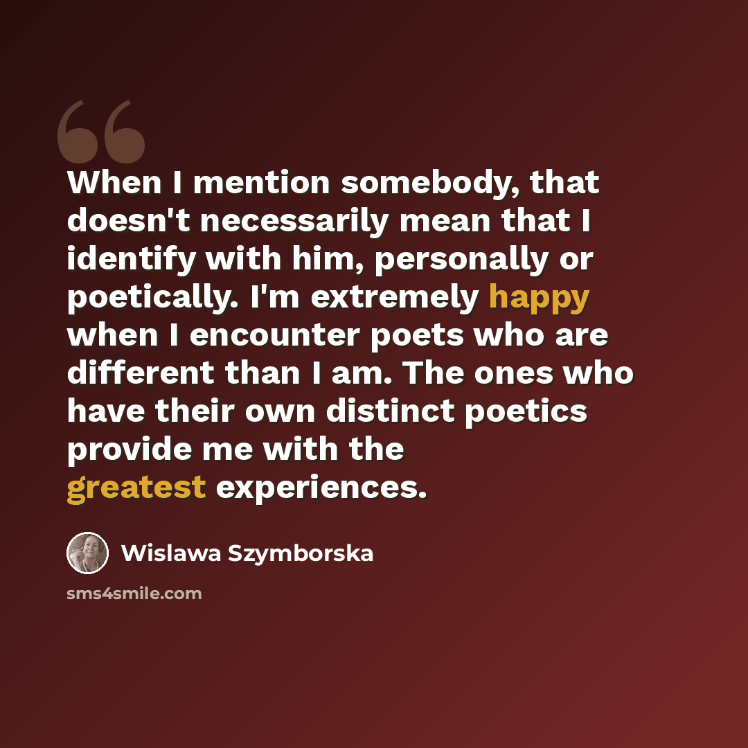 “When I mention somebody, that doesn't necessarily mean that I identify with him, personally or poetically. I'm extremely happy when I encounter poets who are different than I am. The ones who have their own distinct poetics provide me with the greatest experiences.” quote by Wislawa Szymborska