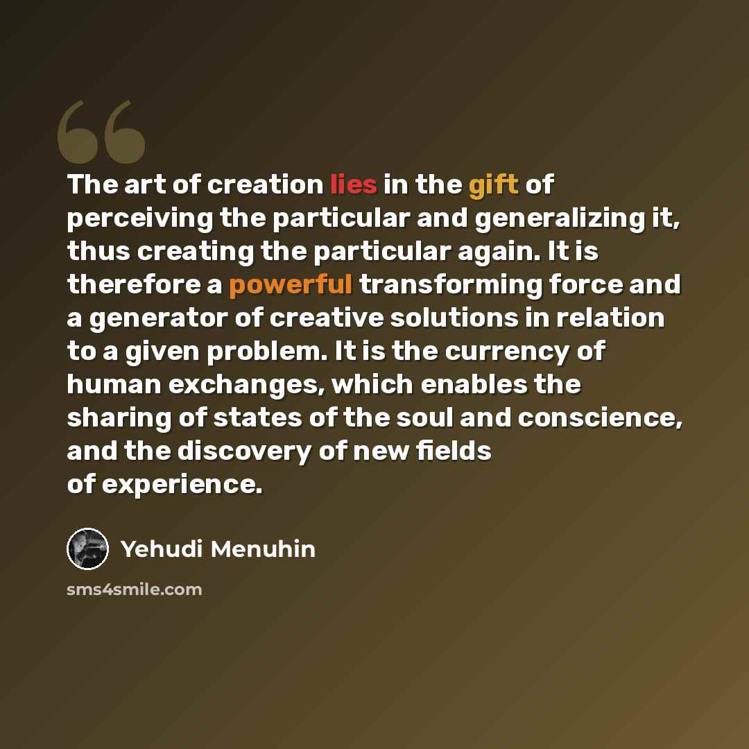 “The art of creation lies in the gift of perceiving the particular and generalizing it, thus creating the particular again. It is therefore a powerful transforming force and a generator of creative solutions in relation to a given problem. It is the currency of human exchanges, which enables the…” quote by Yehudi Menuhin
