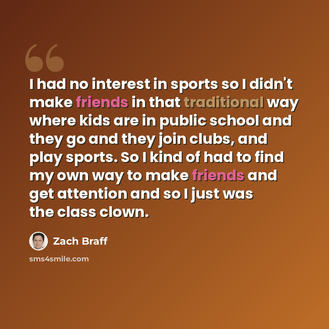 “I had no interest in sports so I didn't make friends in that traditional way where kids are in public school and they go and they join clubs, and play sports. So I kind of had to find my own way to make friends and get attention and so I just was the class clown.” quote by Zach Braff