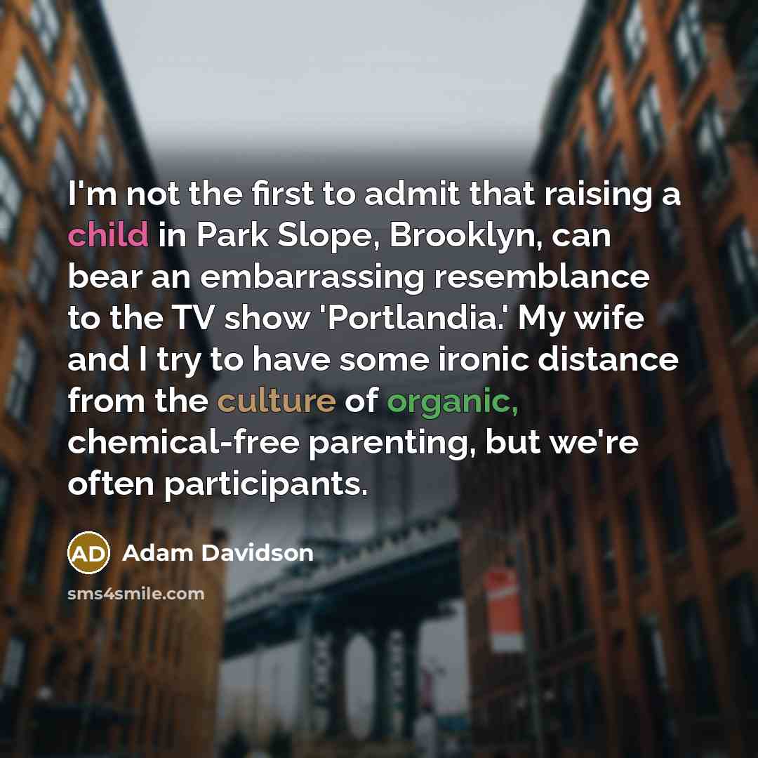 “I'm not the first to admit that raising a child in Park Slope, Brooklyn, can bear an embarrassing resemblance to the TV show 'Portlandia.' My wife and I try to have some ironic distance from the culture of organic, chemical-free parenting, but we're often participants.” quote by Adam Davidson
