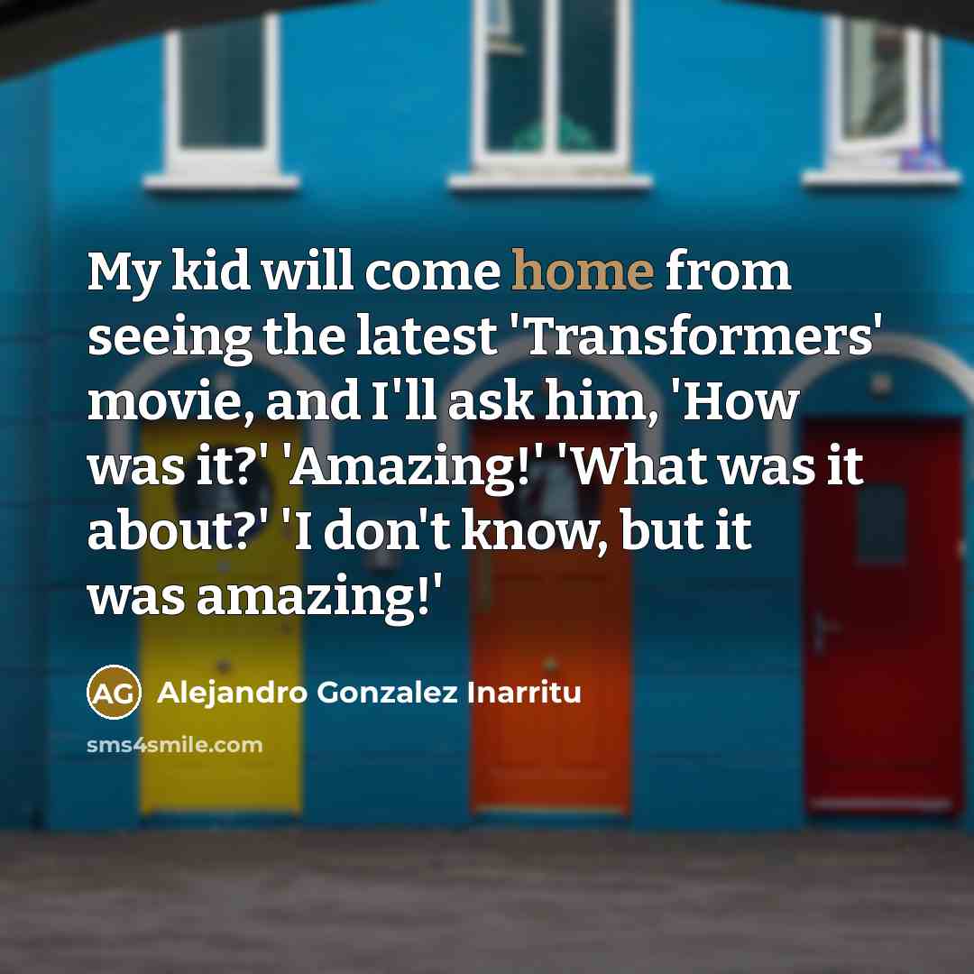 “My kid will come home from seeing the latest 'Transformers' movie, and I'll ask him, 'How was it?' 'Amazing!' 'What was it about?' 'I don't know, but it was amazing!'” quote by Alejandro Gonzalez Inarritu