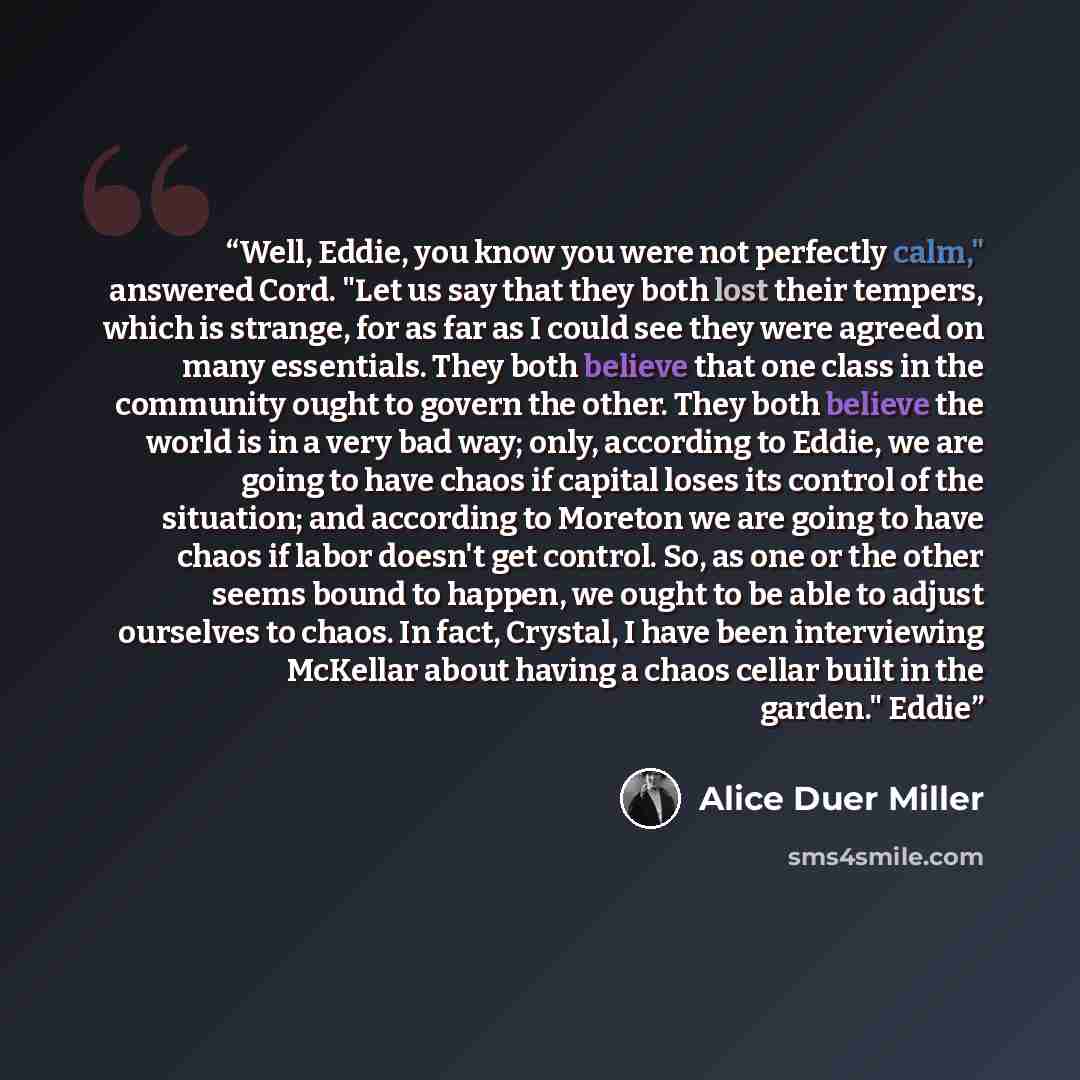 “Well, Eddie, you know you were not perfectly calm," answered Cord. "Let us say that they both lost their tempers, which is strange, for as far as I could see they were agreed on many essentials. They both believe that one class in the community ought to govern the other. They both believe the…” quote by Alice Duer Miller