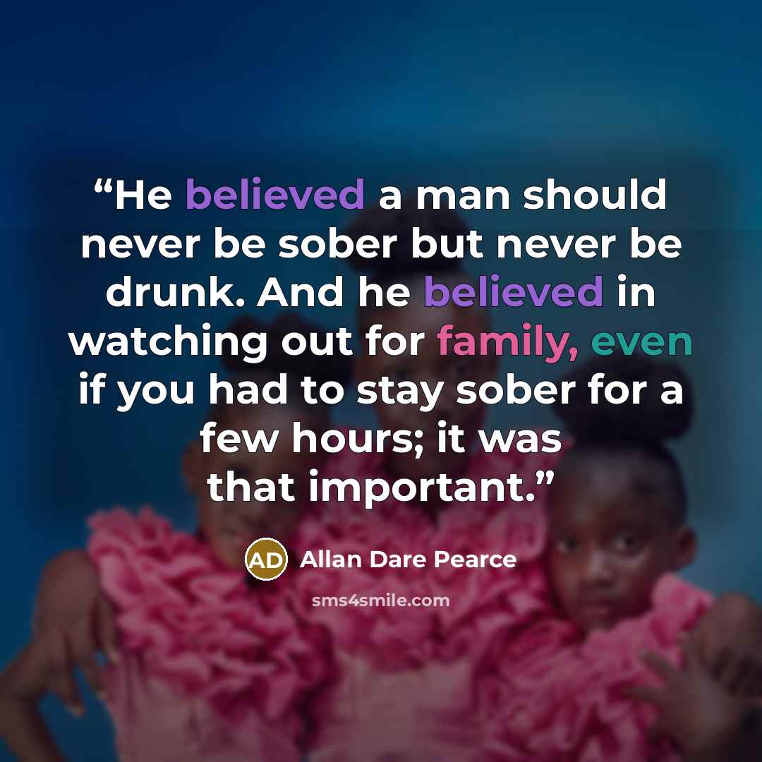 “He believed a man should never be sober but never be drunk. And he believed in watching out for family, even if you had to stay sober for a few hours; it was that important.” quote by Allan Dare Pearce