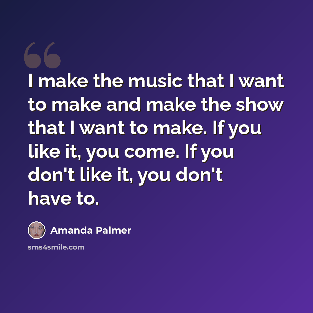 “I make the music that I want to make and make the show that I want to make. If you like it, you come. If you don't like it, you don't have to.” quote by Amanda Palmer
