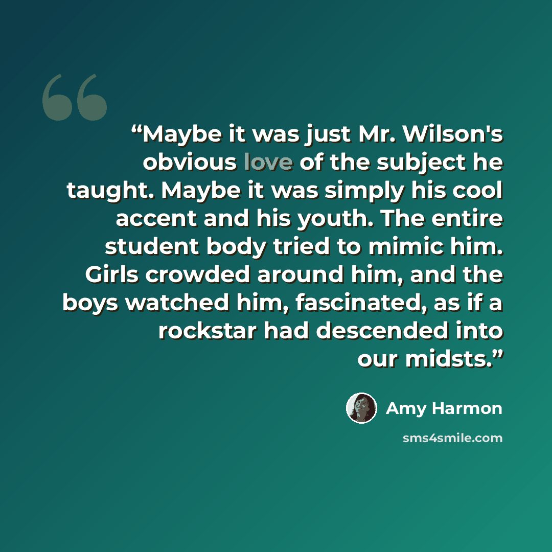“Maybe it was just Mr. Wilson's obvious love of the subject he taught. Maybe it was simply his cool accent and his youth. The entire student body tried to mimic him. Girls crowded around him, and the boys watched him, fascinated, as if a rockstar had descended into our midsts.” quote by Amy Harmon
