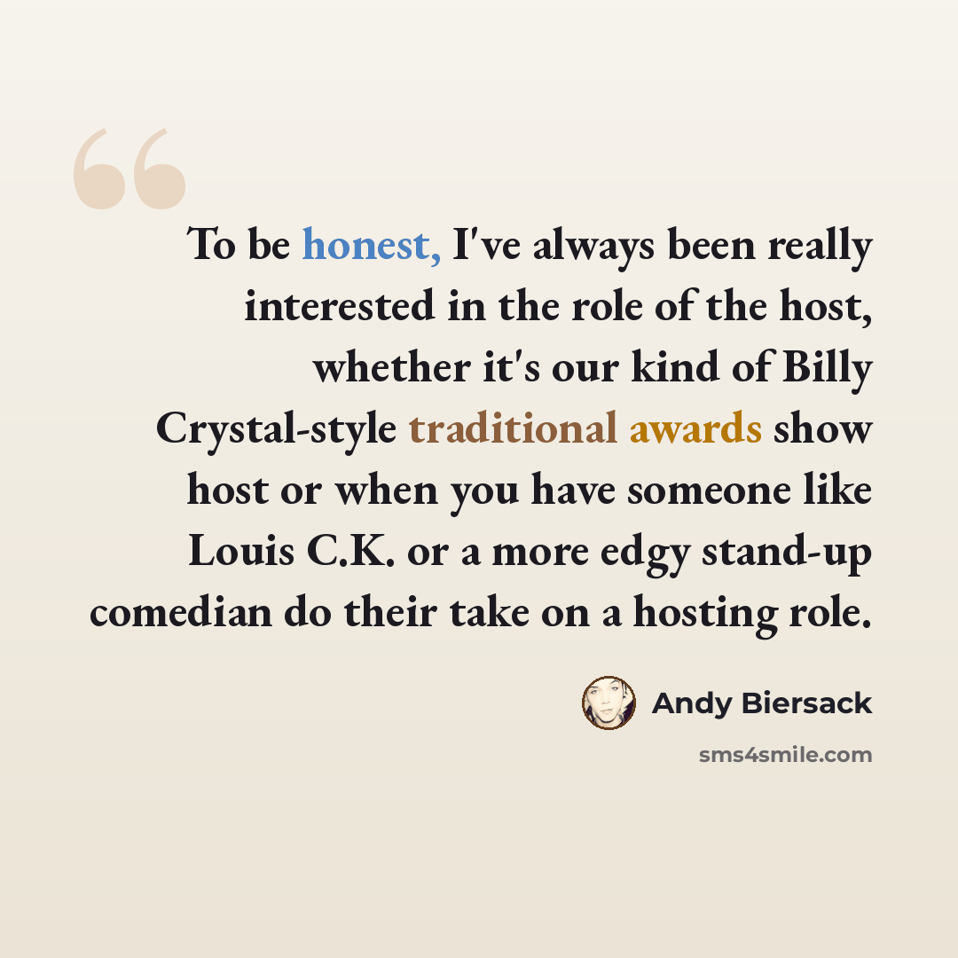 “To be honest, I've always been really interested in the role of the host, whether it's our kind of Billy Crystal-style traditional awards show host or when you have someone like Louis C.K. or a more edgy stand-up comedian do their take on a hosting role.” quote by Andy Biersack