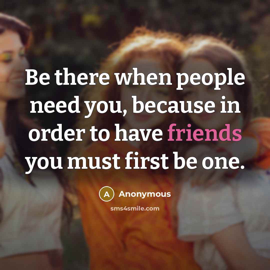 “Be there when people need you, because in order to have friends you must first be one.” quote by Anonymous