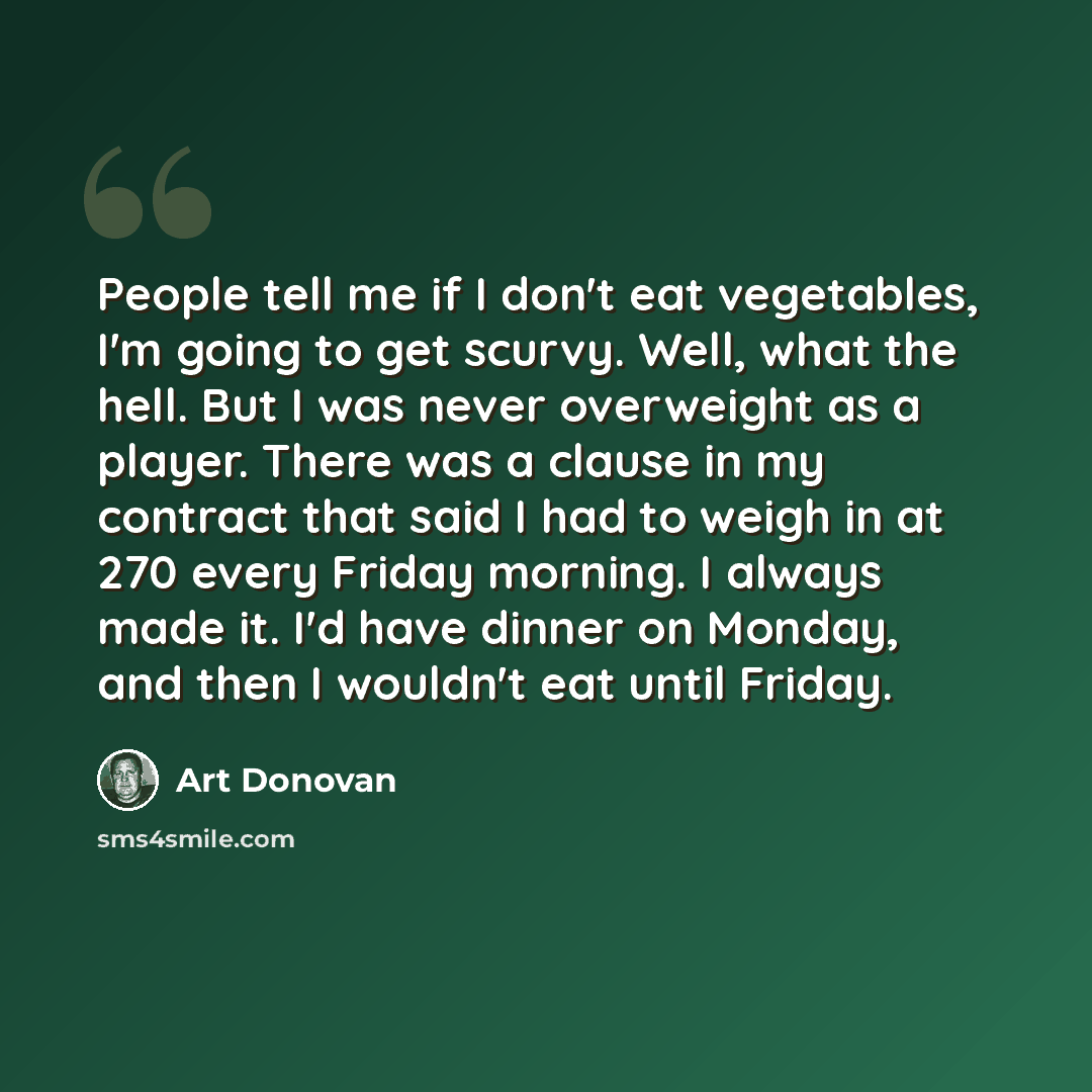 “People tell me if I don't eat vegetables, I'm going to get scurvy. Well, what the hell. But I was never overweight as a player. There was a clause in my contract that said I had to weigh in at 270 every Friday morning. I always made it. I'd have dinner on Monday, and then I wouldn't eat until…” quote by Art Donovan