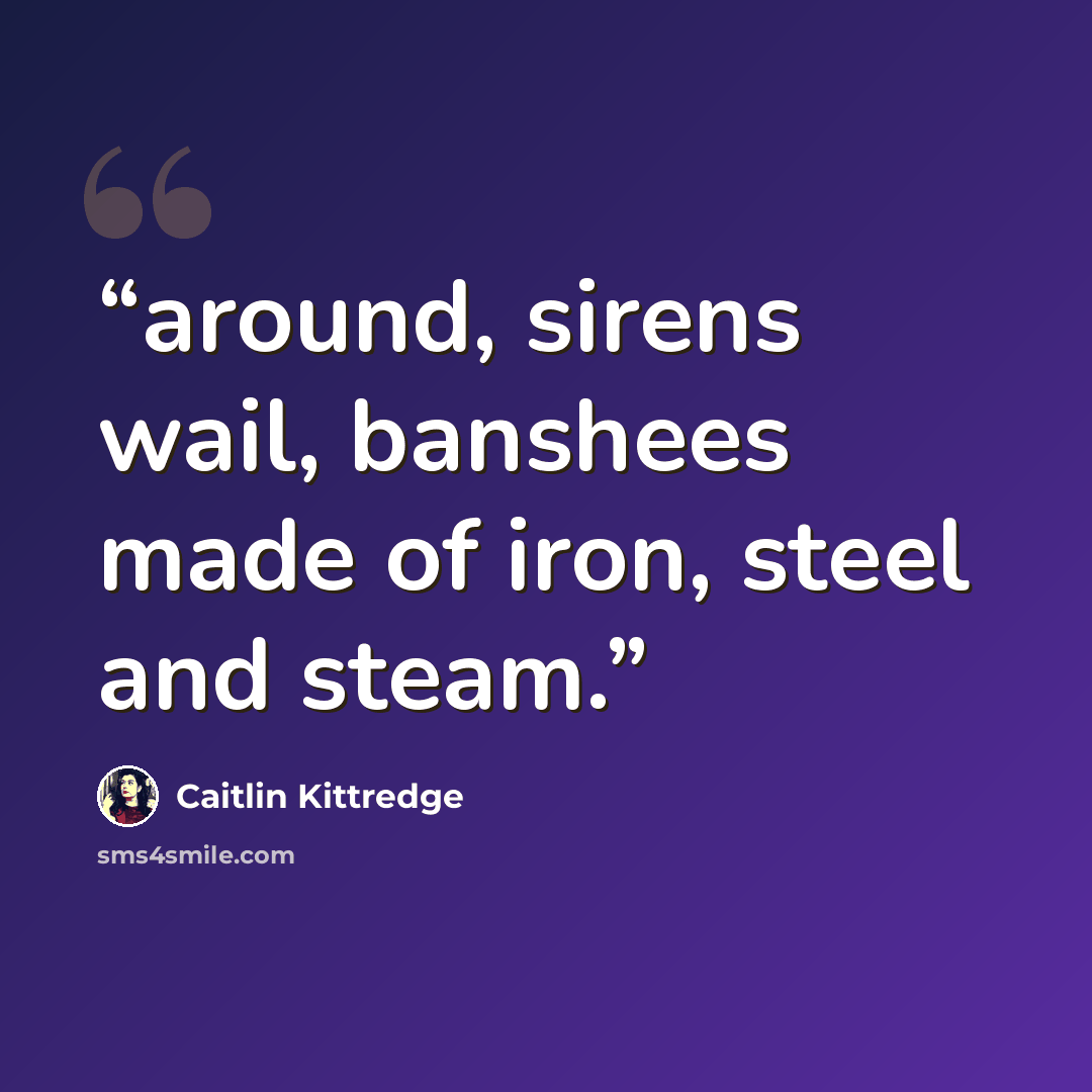 “around, sirens wail, banshees made of iron, steel and steam.” quote by Caitlin Kittredge