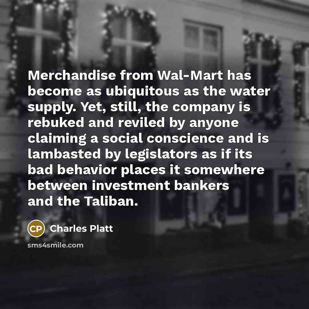 “Merchandise from Wal-Mart has become as ubiquitous as the water supply. Yet, still, the company is rebuked and reviled by anyone claiming a social conscience and is lambasted by legislators as if its bad behavior places it somewhere between investment bankers and the Taliban.” quote by Charles Platt