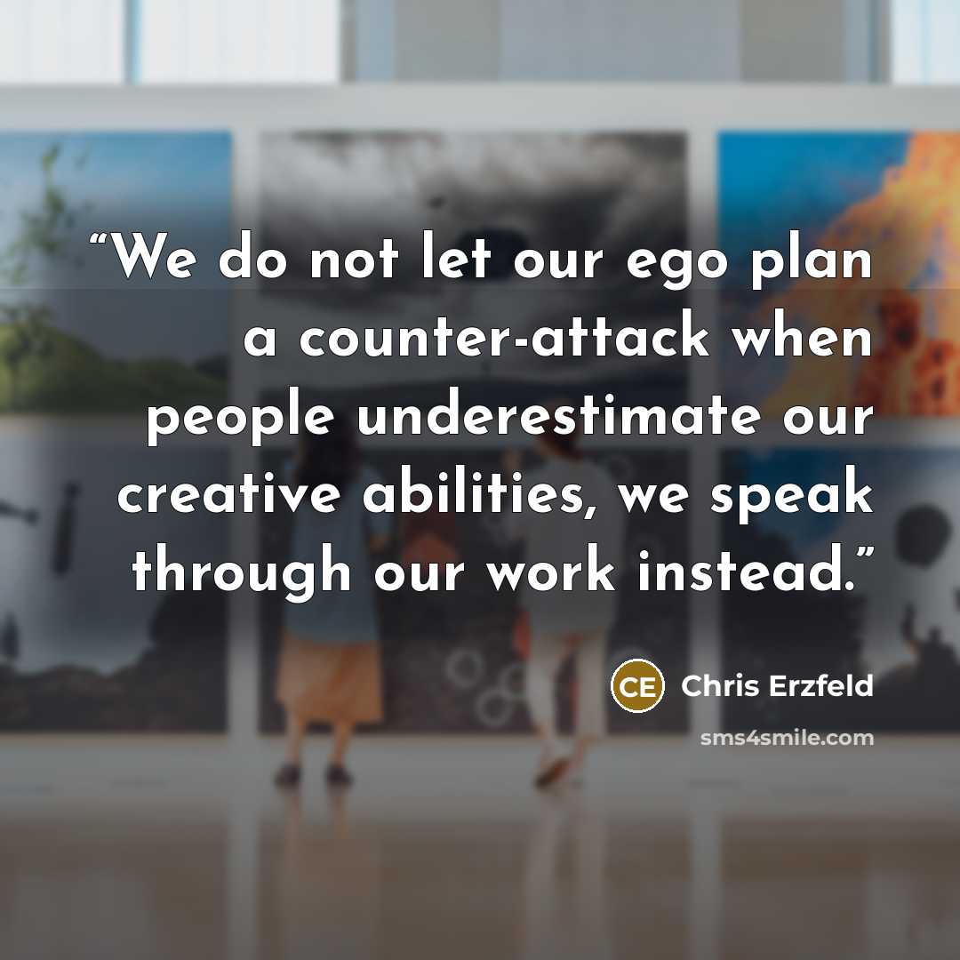 “We do not let our ego plan a counter-attack when people underestimate our creative abilities, we speak through our work instead.” quote by Chris Erzfeld