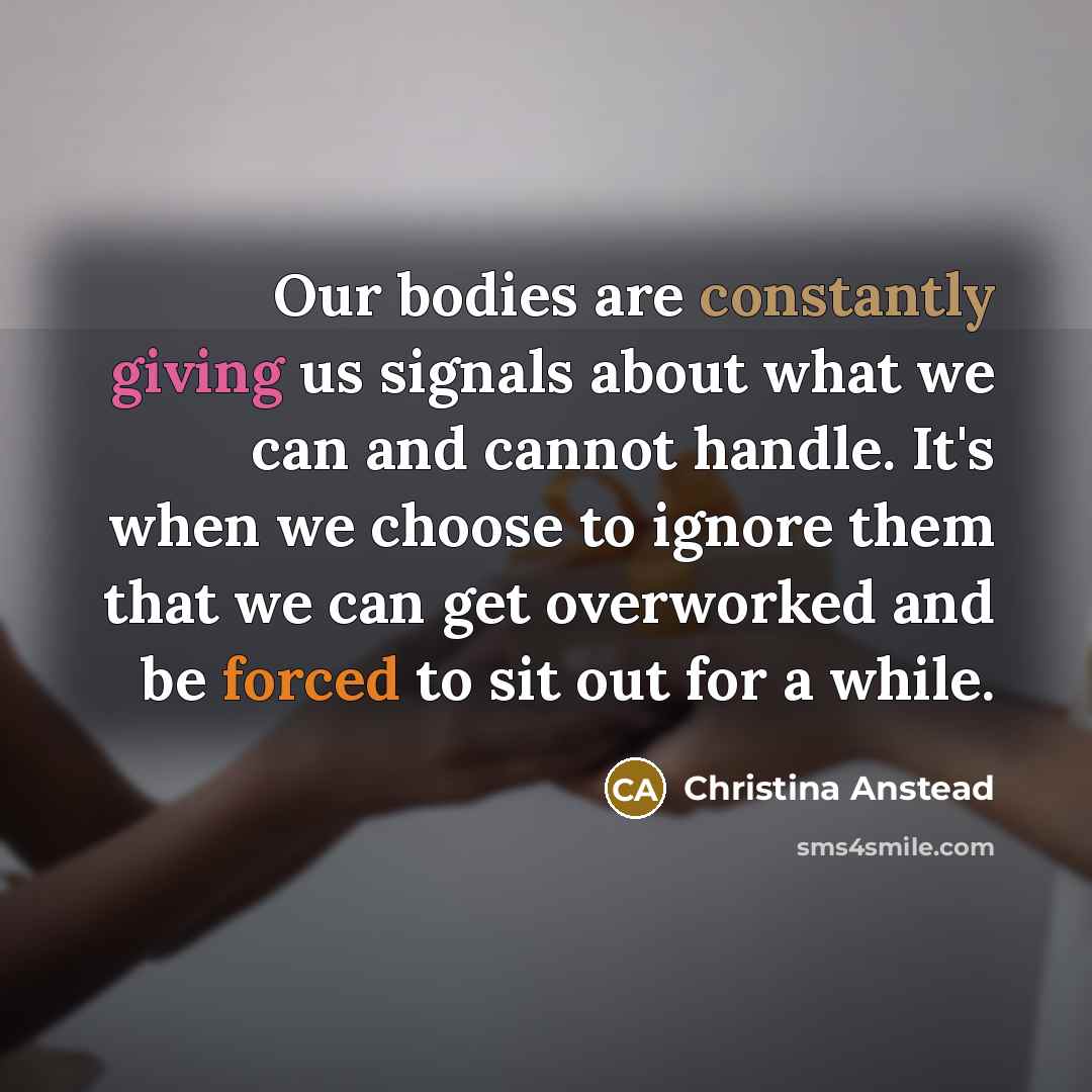 “Our bodies are constantly giving us signals about what we can and cannot handle. It's when we choose to ignore them that we can get overworked and be forced to sit out for a while.” quote by Christina Anstead
