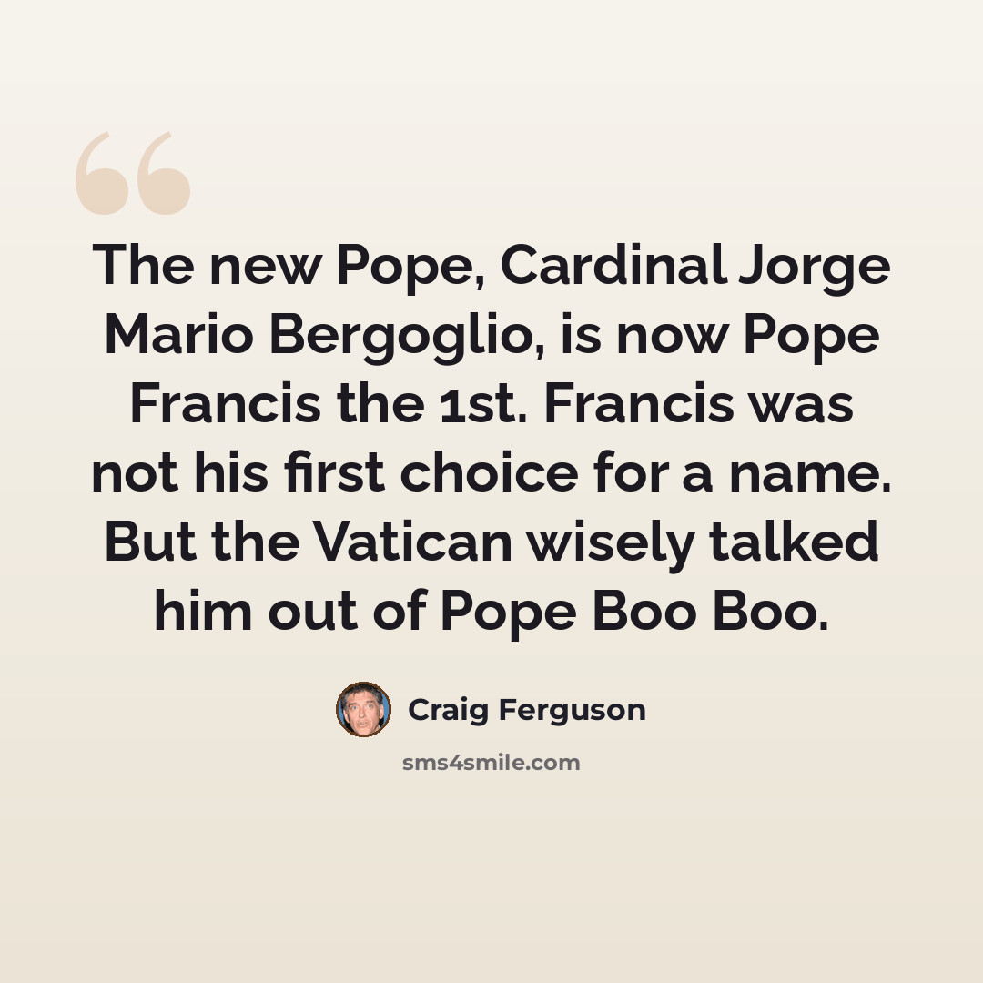 “The new Pope, Cardinal Jorge Mario Bergoglio, is now Pope Francis the 1st. Francis was not his first choice for a name. But the Vatican wisely talked him out of Pope Boo Boo.” quote by Craig Ferguson