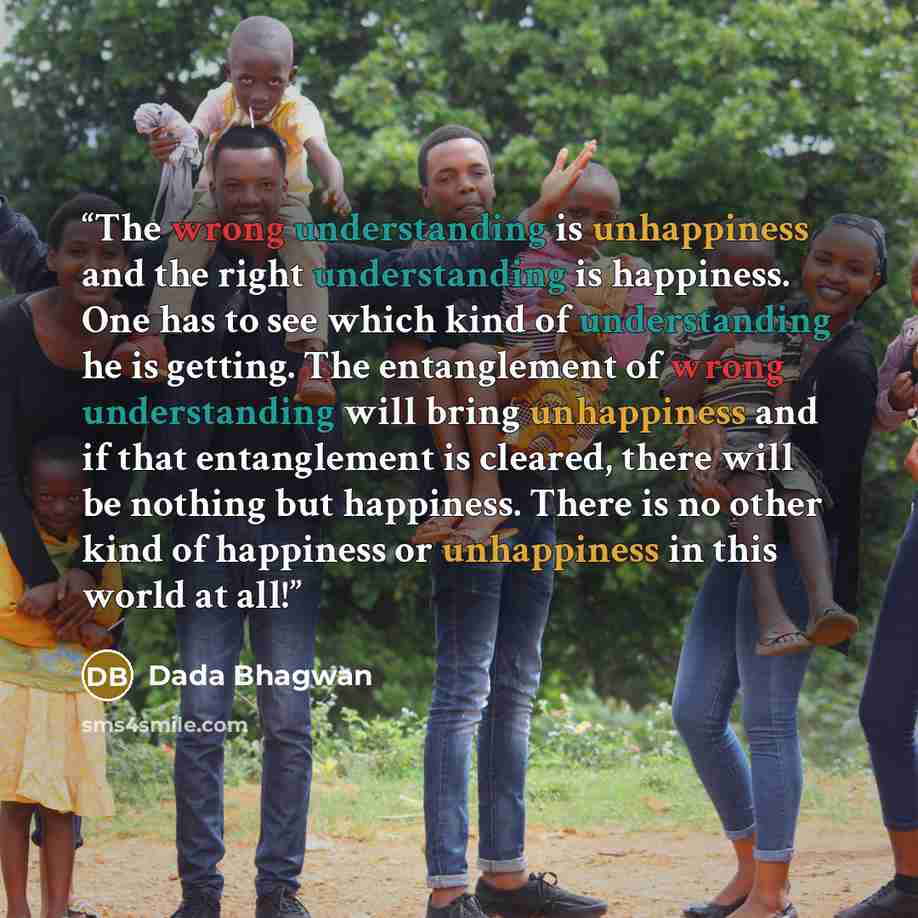 “The wrong understanding is unhappiness and the right understanding is happiness. One has to see which kind of understanding he is getting. The entanglement of wrong understanding will bring unhappiness and if that entanglement is cleared, there will be nothing but happiness. There is no other kind…” quote by Dada Bhagwan