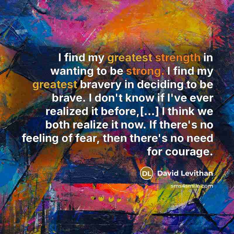 “I find my greatest strength in wanting to be strong. I find my greatest bravery in deciding to be brave. I don't know if I've ever realized it before,[...] I think we both realize it now. If there's no feeling of fear, then there's no need for courage.” quote by David Levithan