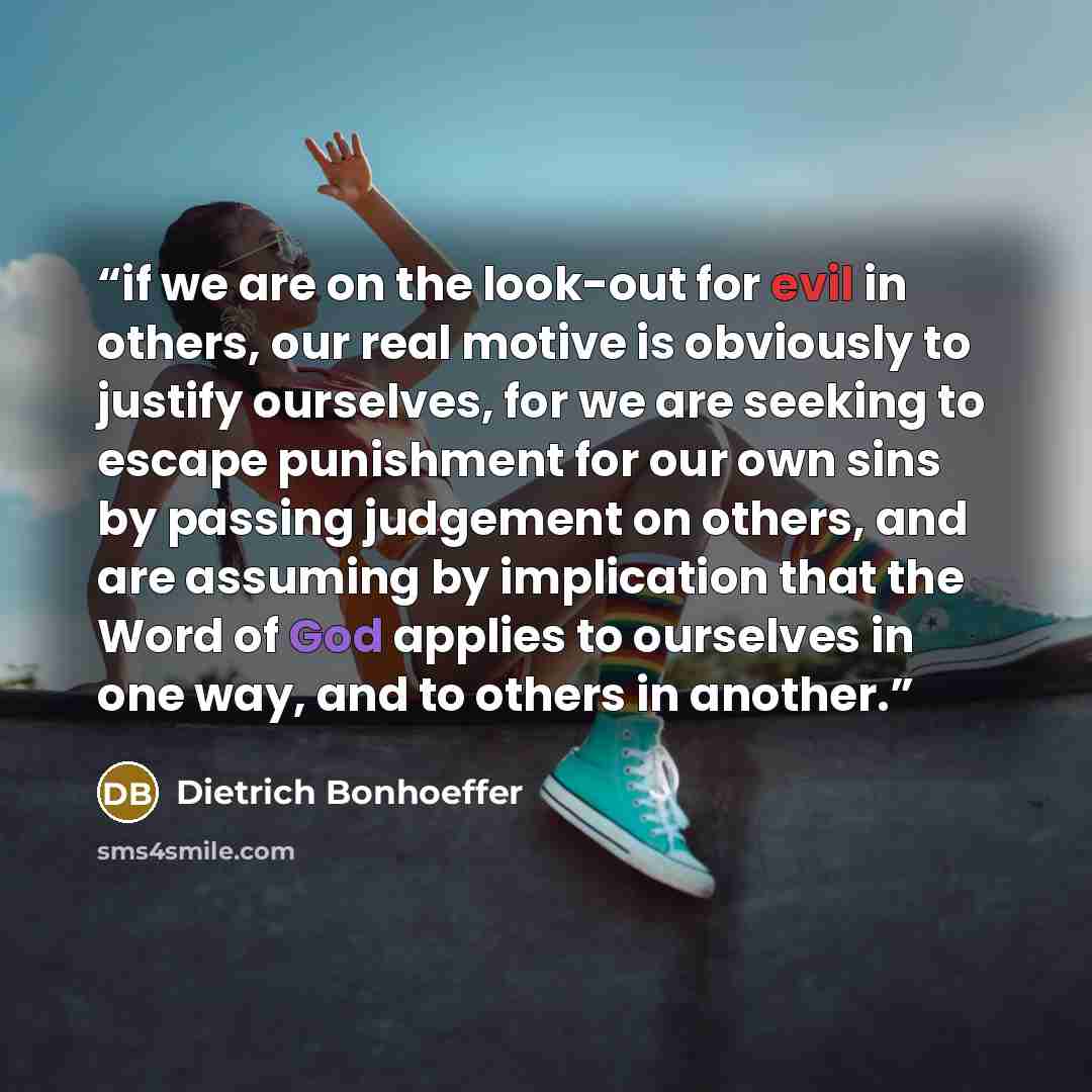 “if we are on the look-out for evil in others, our real motive is obviously to justify ourselves, for we are seeking to escape punishment for our own sins by passing judgement on others, and are assuming by implication that the Word of God applies to ourselves in one way, and to others in another.” quote by Dietrich Bonhoeffer