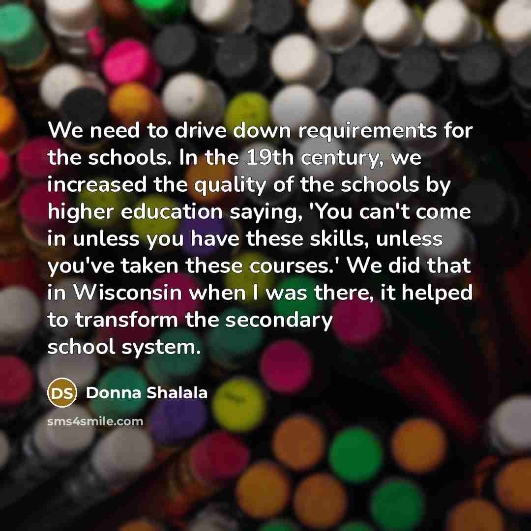 “We need to drive down requirements for the schools. In the 19th century, we increased the quality of the schools by higher education saying, 'You can't come in unless you have these skills, unless you've taken these courses.' We did that in Wisconsin when I was there, it helped to transform the…” quote by Donna Shalala