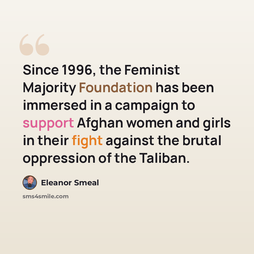“Since 1996, the Feminist Majority Foundation has been immersed in a campaign to support Afghan women and girls in their fight against the brutal oppression of the Taliban.” quote by Eleanor Smeal