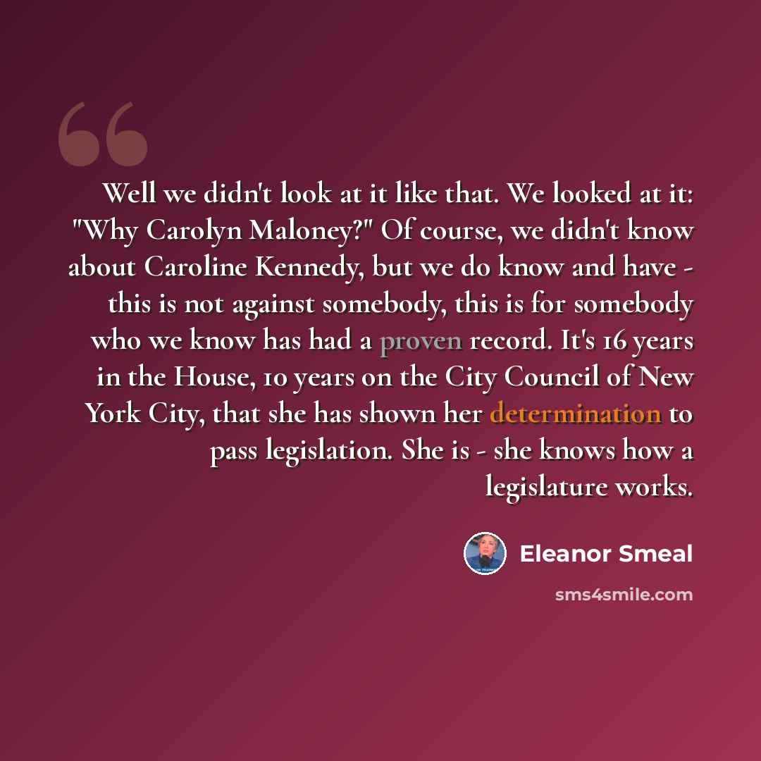“Well we didn't look at it like that. We looked at it: "Why Carolyn Maloney?" Of course, we didn't know about Caroline Kennedy, but we do know and have - this is not against somebody, this is for somebody who we know has had a proven record. It's 16 years in the House, 10 years on the City Council…” quote by Eleanor Smeal