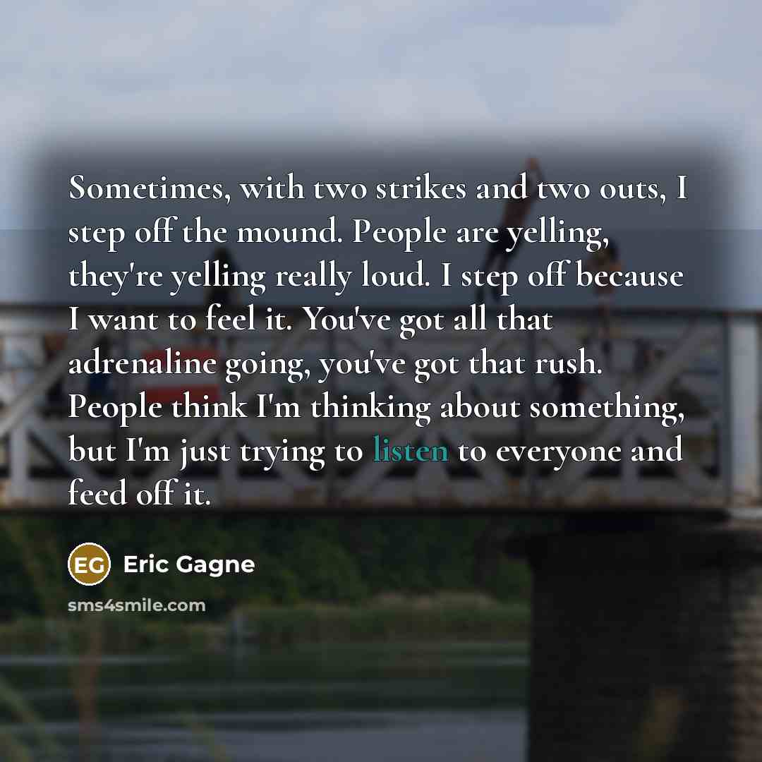 “Sometimes, with two strikes and two outs, I step off the mound. People are yelling, they're yelling really loud. I step off because I want to feel it. You've got all that adrenaline going, you've got that rush. People think I'm thinking about something, but I'm just trying to listen to everyone…” quote by Eric Gagne