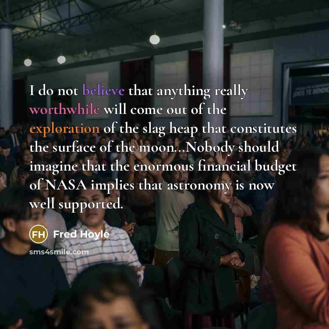 “I do not believe that anything really worthwhile will come out of the exploration of the slag heap that constitutes the surface of the moon...Nobody should imagine that the enormous financial budget of NASA implies that astronomy is now well supported.” quote by Fred Hoyle