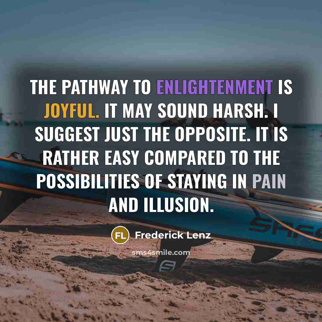 “The pathway to enlightenment is joyful. It may sound harsh. I suggest just the opposite. It is rather easy compared to the possibilities of staying in pain and illusion.” quote by Frederick Lenz