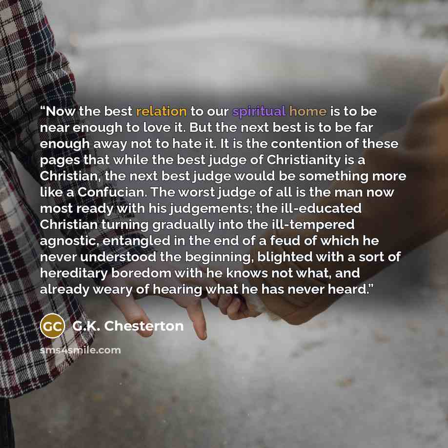 “Now the best relation to our spiritual home is to be near enough to love it. But the next best is to be far enough away not to hate it. It is the contention of these pages that while the best judge of Christianity is a Christian, the next best judge would be something more like a Confucian. The…” quote by G.K. Chesterton