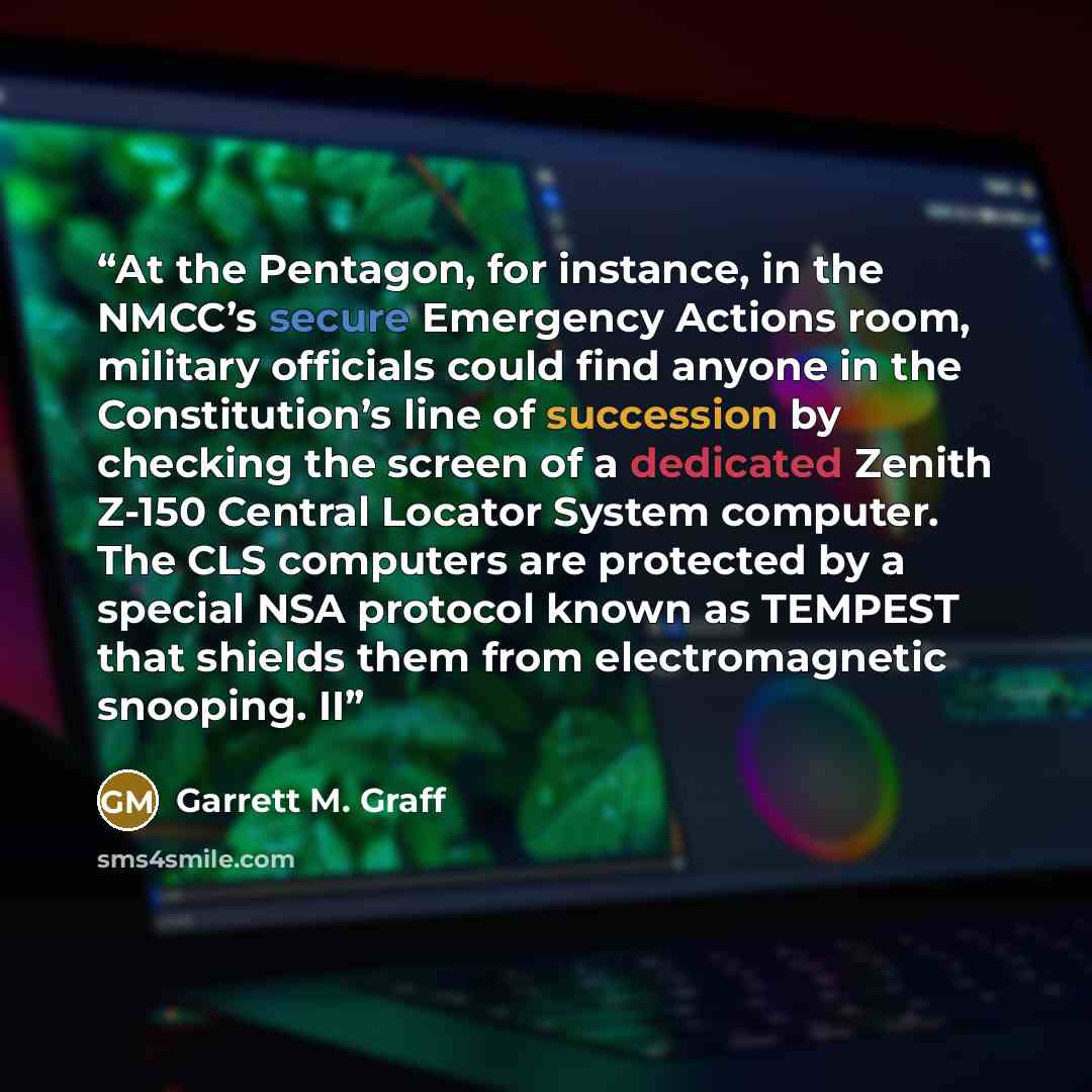 “At the Pentagon, for instance, in the NMCC’s secure Emergency Actions room, military officials could find anyone in the Constitution’s line of succession by checking the screen of a dedicated Zenith Z-150 Central Locator System computer. The CLS computers are protected by a special NSA protocol…” quote by Garrett M. Graff