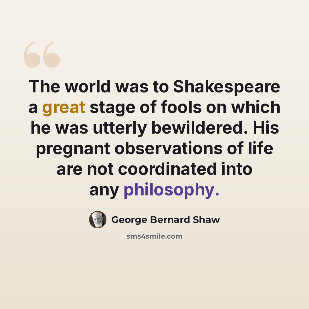“The world was to Shakespeare a great stage of fools on which he was utterly bewildered. His pregnant observations of life are not coordinated into any philosophy.” quote by George Bernard Shaw
