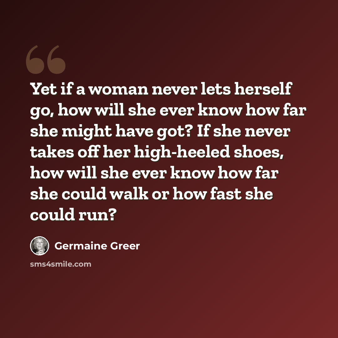 “Yet if a woman never lets herself go, how will she ever know how far she might have got? If she never takes off her high-heeled shoes, how will she ever know how far she could walk or how fast she could run?” quote by Germaine Greer