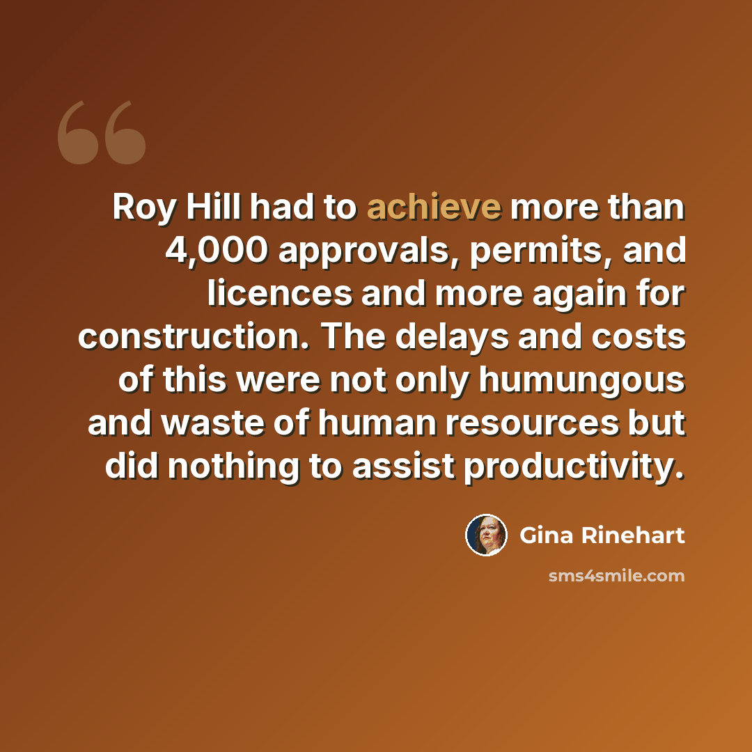 “Roy Hill had to achieve more than 4,000 approvals, permits, and licences and more again for construction. The delays and costs of this were not only humungous and waste of human resources but did nothing to assist productivity.” quote by Gina Rinehart