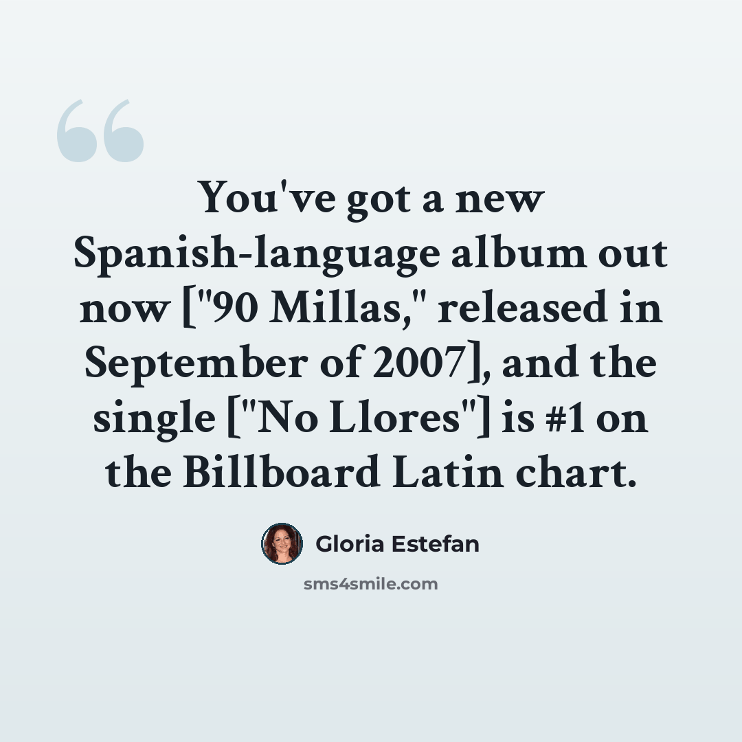 “You've got a new Spanish-language album out now ["90 Millas," released in September of 2007], and the single ["No Llores"] is #1 on the Billboard Latin chart.” quote by Gloria Estefan