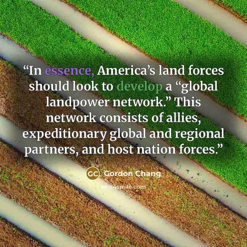 “In essence, America’s land forces should look to develop a “global landpower network.” This network consists of allies, expeditionary global and regional partners, and host nation forces.” quote by Gordon Chang